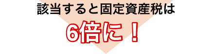 該当すると固定資産税は6倍に！